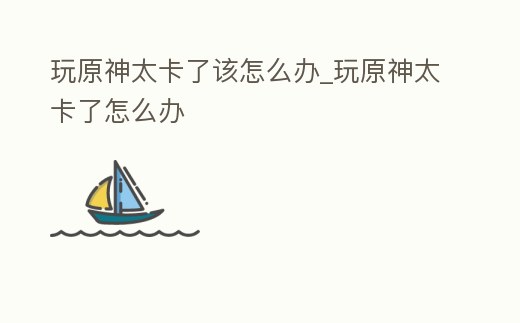 玩原神太卡了該怎么辦_玩原神太卡了怎么辦