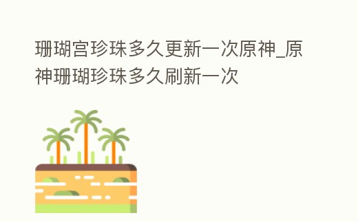 珊瑚宮珍珠多久更新一次原神_原神珊瑚珍珠多久刷新一次