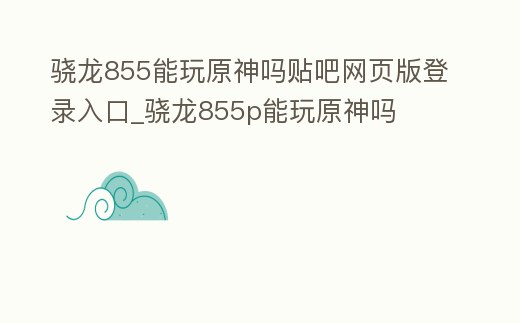 驍龍855能玩原神嗎貼吧網頁版登錄入口_驍龍855p能玩原神嗎