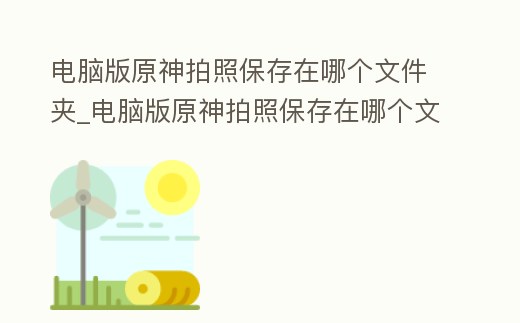 電腦版原神拍照保存在哪個文件夾_電腦版原神拍照保存在哪個文件夾里面