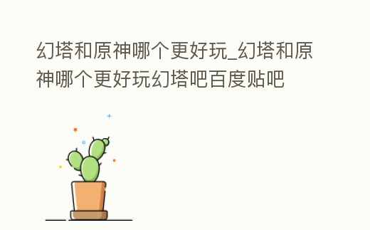 幻塔和原神哪個更好玩_幻塔和原神哪個更好玩幻塔吧百度貼吧