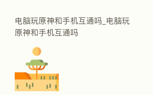 電腦玩原神和手機互通嗎_電腦玩原神和手機互通嗎