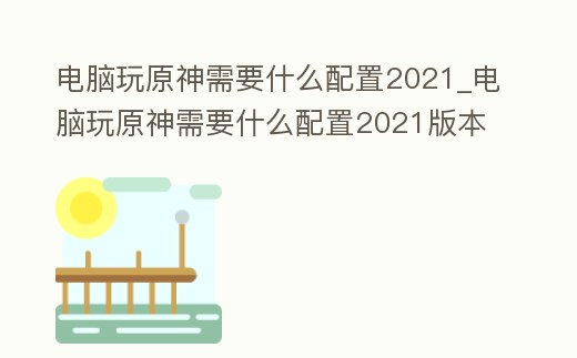 電腦玩原神需要什么配置2021_電腦玩原神需要什么配置2021版本