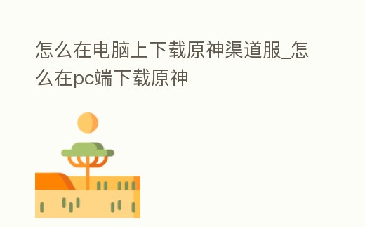 怎么在電腦上下載原神渠道服_怎么在pc端下載原神