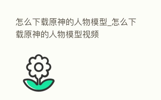 怎么下載原神的人物模型_怎么下載原神的人物模型視頻