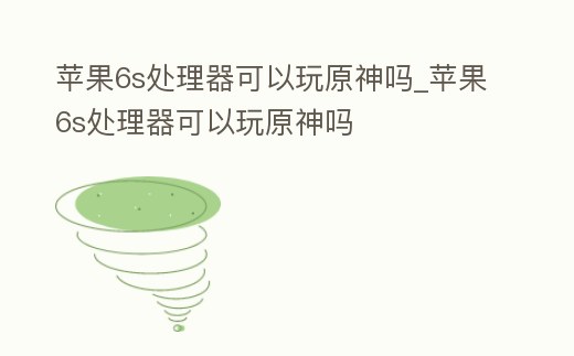 蘋果6s處理器可以玩原神嗎_蘋果6s處理器可以玩原神嗎