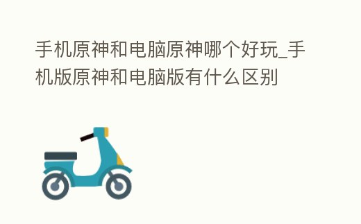 手機原神和電腦原神哪個好玩_手機版原神和電腦版有什么區別