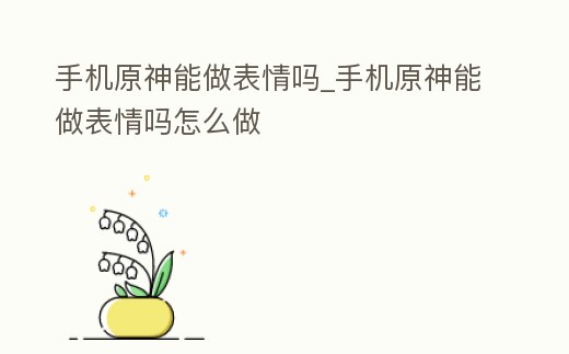 手機原神能做表情嗎_手機原神能做表情嗎怎么做