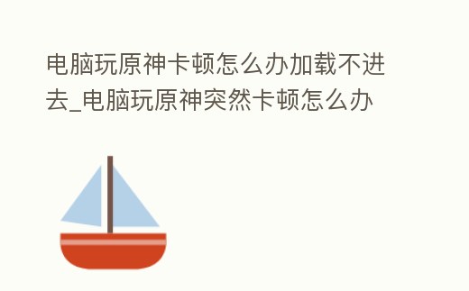 電腦玩原神卡頓怎么辦加載不進去_電腦玩原神突然卡頓怎么辦