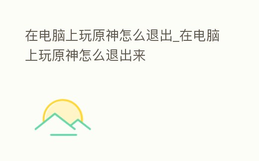 在電腦上玩原神怎么退出_在電腦上玩原神怎么退出來