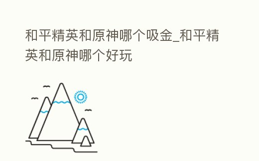 和平精英和原神哪個吸金_和平精英和原神哪個好玩
