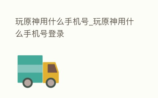 玩原神用什么手機號_玩原神用什么手機號登錄