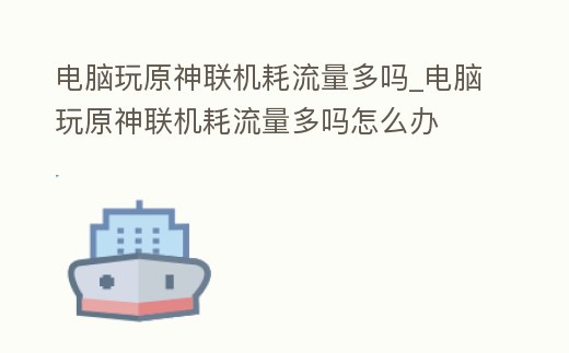 電腦玩原神聯(lián)機(jī)耗流量多嗎_電腦玩原神聯(lián)機(jī)耗流量多嗎怎么辦