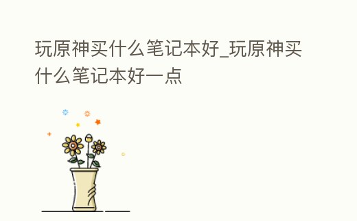 玩原神買什么筆記本好_玩原神買什么筆記本好一點(diǎn)