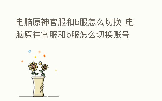電腦原神官服和b服怎么切換_電腦原神官服和b服怎么切換賬號