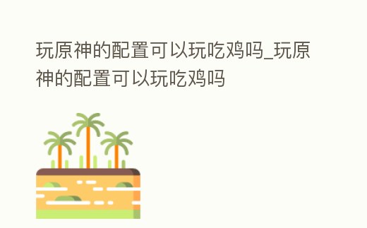 玩原神的配置可以玩吃雞嗎_玩原神的配置可以玩吃雞嗎