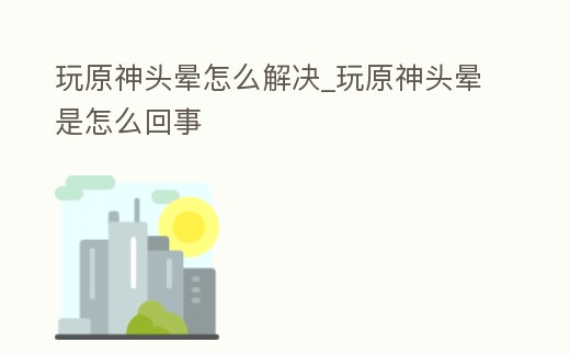 玩原神頭暈怎么解決_玩原神頭暈是怎么回事