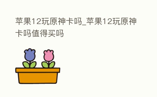 蘋果12玩原神卡嗎_蘋果12玩原神卡嗎值得買嗎