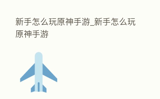 新手怎么玩原神手游_新手怎么玩原神手游