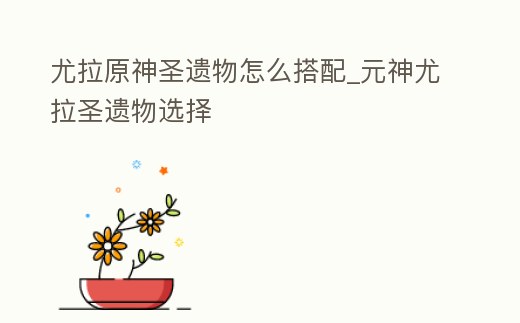 尤拉原神圣遺物怎么搭配_元神尤拉圣遺物選擇