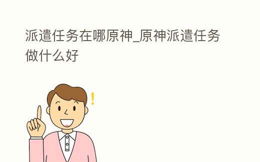 派遣任務(wù)在哪原神_原神派遣任務(wù)做什么好