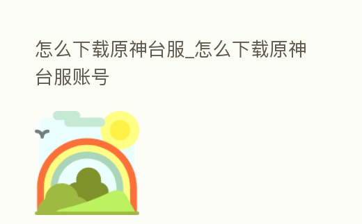 怎么下載原神臺(tái)服_怎么下載原神臺(tái)服賬號(hào)