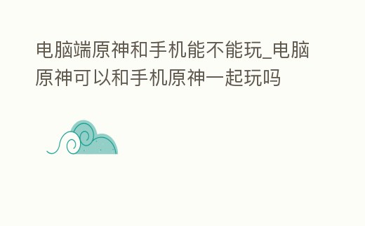 電腦端原神和手機能不能玩_電腦原神可以和手機原神一起玩嗎