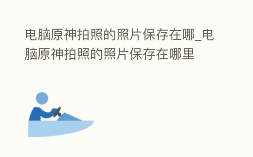 電腦原神拍照的照片保存在哪_電腦原神拍照的照片保存在哪里