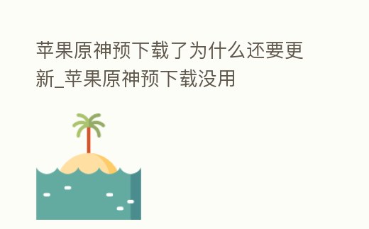 蘋果原神預下載了為什么還要更新_蘋果原神預下載沒用