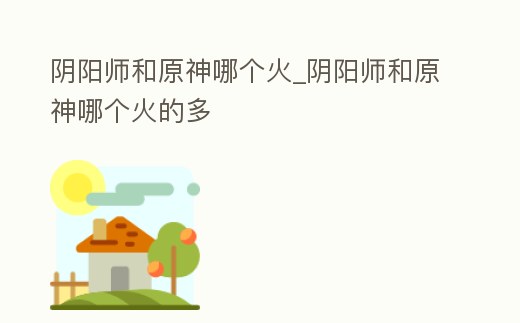 陰陽師和原神哪個火_陰陽師和原神哪個火的多