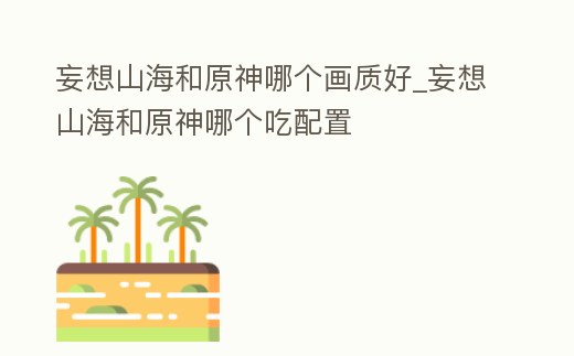 妄想山海和原神哪個(gè)畫質(zhì)好_妄想山海和原神哪個(gè)吃配置