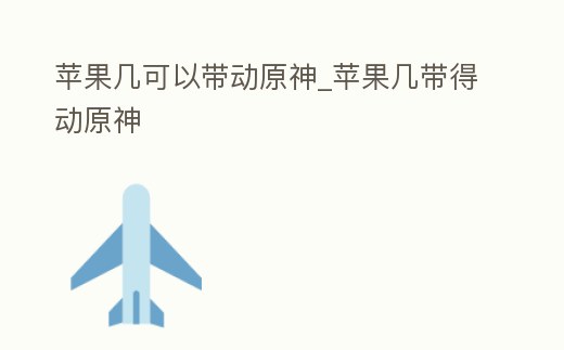 蘋果幾可以帶動原神_蘋果幾帶得動原神
