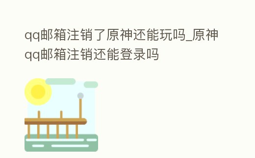 qq郵箱注銷了原神還能玩嗎_原神qq郵箱注銷還能登錄嗎