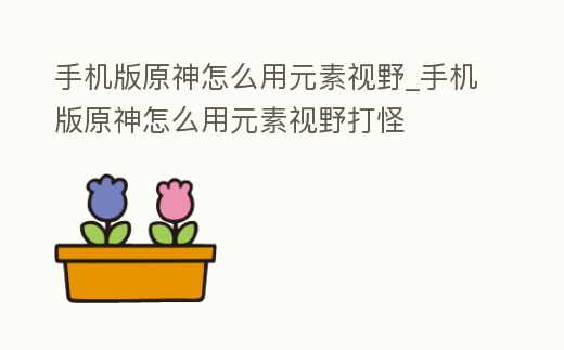 手機(jī)版原神怎么用元素視野_手機(jī)版原神怎么用元素視野打怪