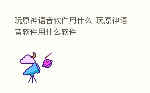玩原神語音軟件用什么_玩原神語音軟件用什么軟件