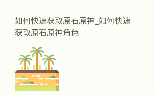 如何快速獲取原石原神_如何快速獲取原石原神角色
