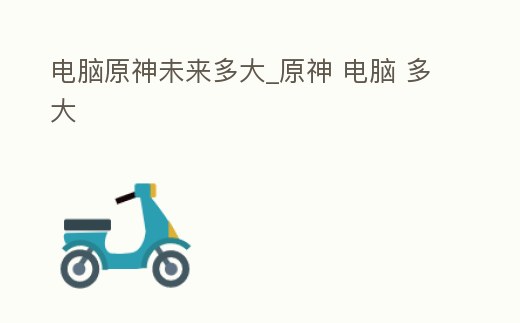 電腦原神未來(lái)多大_原神 電腦 多大