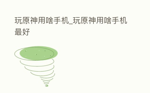玩原神用啥手機_玩原神用啥手機最好