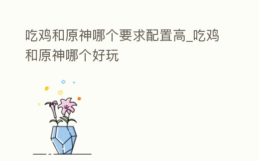 吃雞和原神哪個要求配置高_吃雞和原神哪個好玩