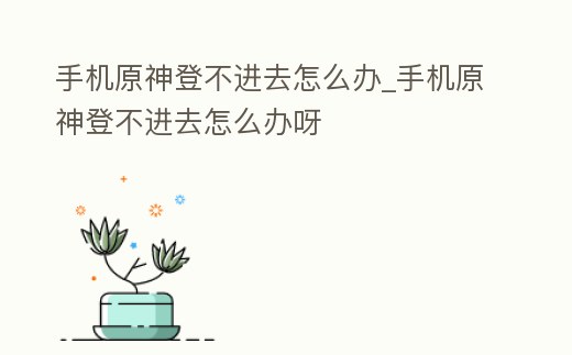 手機原神登不進去怎么辦_手機原神登不進去怎么辦呀