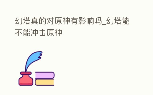 幻塔真的對原神有影響嗎_幻塔能不能沖擊原神