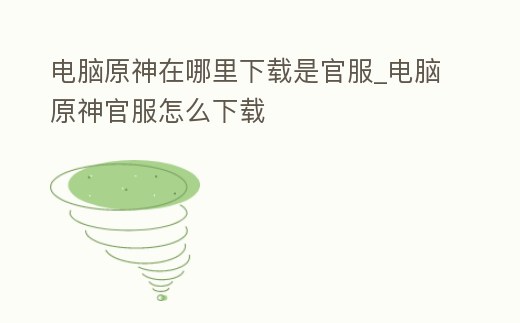 電腦原神在哪里下載是官服_電腦原神官服怎么下載