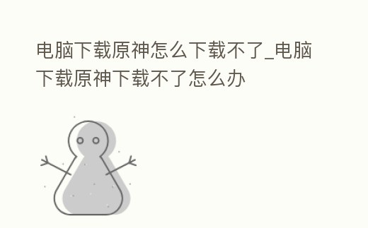 電腦下載原神怎么下載不了_電腦下載原神下載不了怎么辦