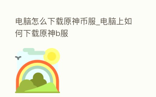 電腦怎么下載原神幣服_電腦上如何下載原神b服