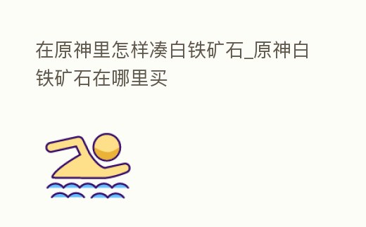 在原神里怎樣湊白鐵礦石_原神白鐵礦石在哪里買