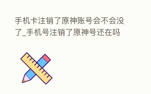 手機卡注銷了原神賬號會不會沒了_手機號注銷了原神號還在嗎