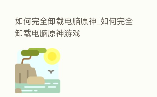 如何完全卸載電腦原神_如何完全卸載電腦原神游戲