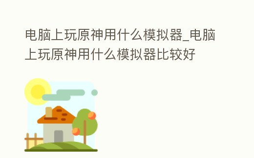 電腦上玩原神用什么模擬器_電腦上玩原神用什么模擬器比較好
