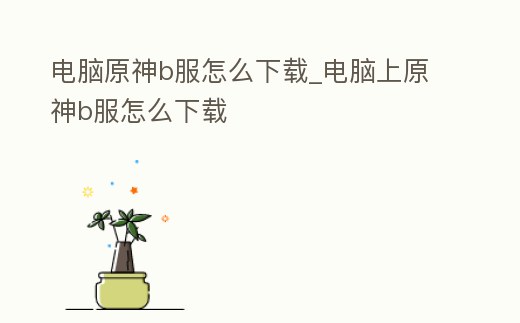 電腦原神b服怎么下載_電腦上原神b服怎么下載