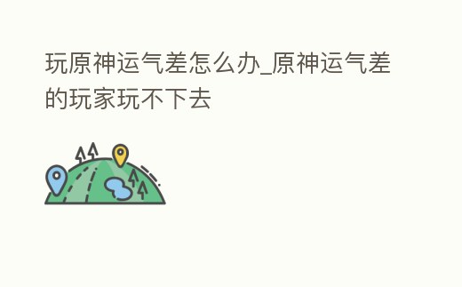 玩原神運氣差怎么辦_原神運氣差的玩家玩不下去
